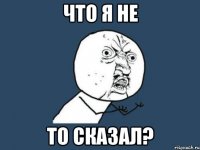 что я не то сказал?