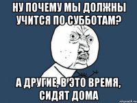 ну почему мы должны учится по субботам? а другие, в это время, сидят дома