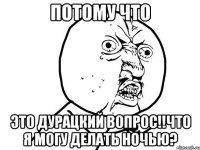 потому что это дурацкий вопрос!!что я могу делать ночью?