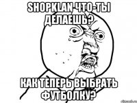 shopklan что-ты делаешь? как теперь выбрать футболку?