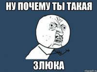 ну почему ты такая злюка