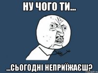 ну чого ти... ...сьогодні неприїжаєш?