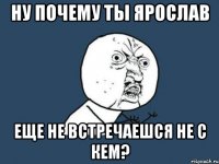 ну почему ты ярослав еще не встречаешся не с кем?