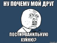 ну почему мой друг постит ванильную хуйню?