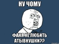 ну чому фаня не любить атбівнушки??