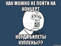 как можно не пойти на концерт когда билеты куплены??