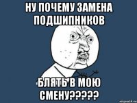 ну почему замена подшипников блять в мою смену???