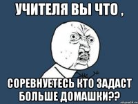 учителя вы что , соревнуетесь кто задаст больше домашки??