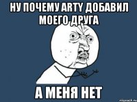 ну почему arty добавил моего друга а меня нет