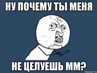 ну почему ты меня не целуешь мм?