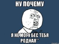 ну почему я не могу бес тебя родная**