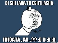 di shi iaka tu eshti asha di idioata , aa ..?? :d d :d :d