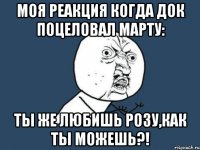 моя реакция когда док поцеловал марту: ты же любишь розу,как ты можешь?!