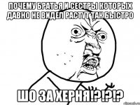 почему братья и сестры которых давно не видел растут так быстро шо за херня!?!?!?