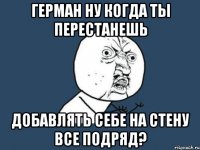 герман ну когда ты перестанешь добавлять себе на стену все подряд?