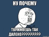 ну почему ты живешь так далеко???