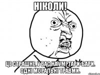 ніколи! це страшне, у вас на умі тари-бари. одні моральні травми.