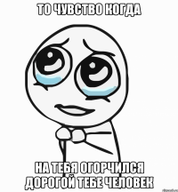 то чувство когда на тебя огорчился дорогой тебе человек