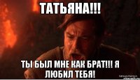 татьяна!!! ты был мне как брат!!! я любил тебя!