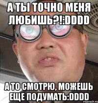 а ты точно меня любишь?!:dddd а то смотрю, можешь еще подумать:dddd