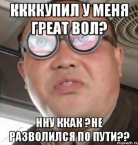 ккккупил у меня греат вол? нну ккак ?не разволился по пути??