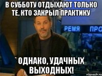 в субботу отдыхают только те, кто закрыл практику однако, удачных выходных!