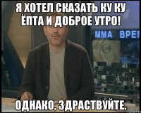 я хотел сказать ку ку ёпта и доброе утро! однако, здраствуйте.