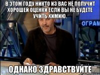 в этом году никто из вас не получит хорошей оценки если вы не будете учить химию. однако здравствуйте