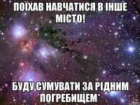 поїхав навчатися в інше місто! буду сумувати за рідним погребищем*