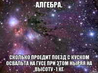 алгебра. сколько проедит поезд с куском освальта на гусе при этом ныряя на высоту -1 кг