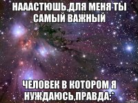 нааастюшь,для меня ты самый важный человек в котором я нуждаюсь,правда:*