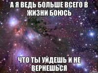 а я ведь больше всего в жизни боюсь что ты уйдешь и не вернешься