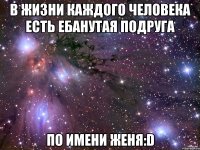 в жизни каждого человека есть ебанутая подруга по имени женя:d