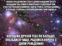 вован) поздравляю тебя с днём рождения, всего вообщем тебе самого наилучшего.здоровья там, счастья, любви взаимной, удачи, учись хорошо)домик в польше,2 красных порша,один мне пригонишь:d хороших друзей тебе по больше, улыбайся чаще, радуйся,короче с днём рождения)