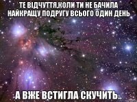 те відчуття,коли ти не бачила найкращу подругу всього один день а вже встигла скучить..