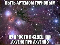 быть артемом турковым ну просто пиздец как ахуено при ахуенно