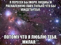 я пересек бы моря, океаны и раскаленную лаву только что бы увидеть тебя. потому что я люблю тебя, милая:**