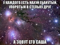 у каждого есть нахуй ебанутый, упоротый в стельку друг а зовут его саша