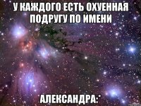 у каждого есть охуенная подругу по имени александра:*