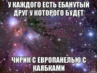 у каждого есть ебанутый друг у которого будет чирик с европанелью с каябками