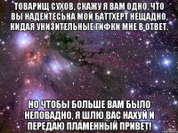 товарищ сухов, скажу я вам одно, что вы надеитесьна мой баттхерт нещадно, кидая унизительные гифки мне в ответ. но чтобы больше вам было неповадно, я шлю вас нахуй и передаю пламенный привет!