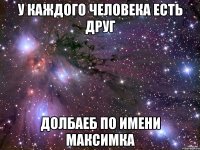 у каждого человека есть друг долбаеб по имени максимка