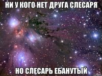 ни у кого нет друга слесаря но слесарь ебанутый