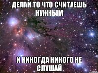 делай то что считаешь нужным и никогда никого не слушай