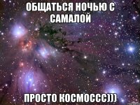 общаться ночью с самалой просто космоссс)))