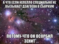 а что если кепелло специально не вызывает дзагоева в сборную потому-что он осорбил зенит