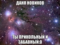 даня новиков ты прикольный и забавный:d