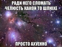 ради него сломать челюсть какой то шлюхе просто ахуенно