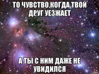 то чувство,когда твой друг уезжает а ты с ним даже не увидился