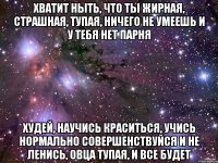 хватит ныть, что ты жирная, страшная, тупая, ничего не умеешь и у тебя нет парня худей, научись краситься, учись нормально совершенствуйся и не ленись, овца тупая, и все будет